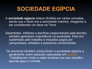 SOCIEDADE EGÍPCIA
A sociedade egípcia estava dividida em várias camadas,
  sendo que o faraó era a autoridade máxima, chegando a
  ser considerado um deus na Terra.

Sacerdotes, militares e escribas (responsáveis pela escrita)
  também ganharam importância na sociedade. Esta era
  sustentada pelo trabalho e impostos pagos por
  camponeses, artesãos e pequenos comerciantes.

Os escravos também compunham a sociedade egípcia e,
 geralmente, eram pessoas capturadas em guerras
 .Trabalhavam muito e nada recebiam por seu trabalho,
 apenas água e comida.
 