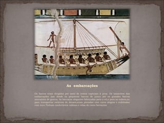 As embarcações

Os barcos eram dirigidos por meio de remos especiais à proa. Os tamanhos das
embarcações iam desde os pequenos barcos de junco até os grandes barcos
mercantes de guerra. As barcaças elegantes fabricadas para o rei,e para os nobres,ou
para transportar estátuas de deuses,eram pintadas com cores alegres e enfeitadas
com ouro.Tinham confortáveis cabines e velas de cores berrantes
 