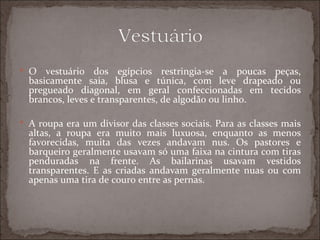  O   vestuário dos egípcios restringia-se a poucas peças,
  basicamente saia, blusa e túnica, com leve drapeado ou
  pregueado diagonal, em geral confeccionadas em tecidos
  brancos, leves e transparentes, de algodão ou linho.

 A roupa era um divisor das classes sociais. Para as classes mais
  altas, a roupa era muito mais luxuosa, enquanto as menos
  favorecidas, muita das vezes andavam nus. Os pastores e
  barqueiro geralmente usavam só uma faixa na cintura com tiras
  penduradas na frente. As bailarinas usavam vestidos
  transparentes. E as criadas andavam geralmente nuas ou com
  apenas uma tira de couro entre as pernas.
 
