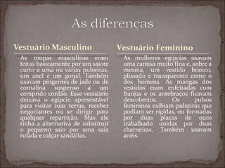 Vestuário Feminino
 As   roupas masculinas eram         As mulheres egípcias usavam
 feitas basicamente por um saiote      uma camisa muito fina e, sobre a
 curto e uma ou várias pulseiras,      mesma, um vestido branco,
 um anel e um gorjal. Também           plissado e transparente como o
 usavam pingentes de jade ou de        dos homens. As mangas dos
 cornalina suspenso a um               vestidos eram enfeitadas com
 comprido cordão. Esse vestuário       franjas e os antebraços ficavam
 deixava o egípcio apresentável        descobertos.      Os      pulsos
 para visitar suas terras, receber     femininos exibiam pulseiras que
 negociantes ou se dirigir para        podiam ser rígidas, ou formadas
 qualquer repartição. Mas ele          por duas placas de ouro
 tinha a alternativa de substituir     trabalhado unidas por duas
 o pequeno saio por uma saia           charneiras. Também usavam
 tufada e calçar sandálias.            anéis.
 