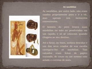 As sandálias

As sandálias, por outro lado, não eram
usadas propriamente para o ir e vir,
mas     apenas      nos      momentos
convenientes.

O homem do povo levava suas
sandálias na mão ou penduradas em
um cajado, e só se calçavam quando
chagava ao seu destino.

Até o faraó, às vezes, andava descalço e
um dos seus criados de sua escolta
carregava-lhe     as   sandálias.   Tais
calçados eram feitos de papiro
transado, de couro ou até mesmo com
solado e correias de ouro.
 