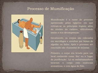 Processo de Mumificação

           Mumificação é o nome do processo
           aprimorado pelos egípcios em que
           retiram-se os principais órgãos, além
           do cérebro do cadáver, dificultando
           assim a sua decomposição.

           Geralmente, os corpos são colocados
           em sarcófagos e envoltos por faixas de
           algodão ou linho. Após o processo ser
           concluído são chamadas de múmias

           Primeiro, o corpo era levado para um
           local conhecido como 'ibu' ou o 'lugar
           da purificação'. Lá os embalsamadores
           lavavam o corpo com essências
           aromáticas, e com água do Nilo.
 