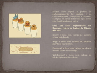 Muitos anos depois a prática de
embalsamamento foi mudada e os
embalsamadores começaram a recolocar
os órgãos no corpo do falecido após terem
sido desidratados em natro.

Cada um deles representava um
Deus,que velava os órgãos da Múmia.
São eles:

Imsety o deus com cabeça de humano
velava pelo fígado.

Hapy o deus com cabeça de babuíno
guardava os pulmões.

Duamutef o deus com cabeça de chacal
tomava conta do estomago.

Qebehsenuef o deus com cabeça de
falcão vigiava os intestinos.

 
 
