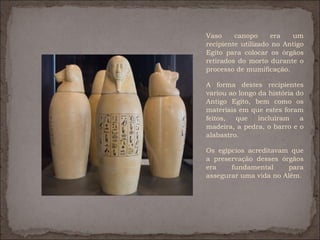 Vaso     canopo     era   um
recipiente utilizado no Antigo
Egito para colocar os órgãos
retirados do morto durante o
processo de mumificação.

A forma destes recipientes
variou ao longo da história do
Antigo Egito, bem como os
materiais em que estes foram
feitos,  que    incluíram    a
madeira, a pedra, o barro e o
alabastro.

Os egípcios acreditavam que
a preservação desses órgãos
era    fundamental      para
assegurar uma vida no Além.
 