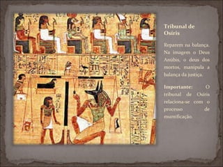 Tribunal de
Osíris

Reparem na balança.
Na imagem o Deus
Anúbis, o deus dos
mortos, manipula a
balança da justiça.

Importante:      O
tribunal de Osíris
relaciona-se com o
processo        de
mumificação.
 