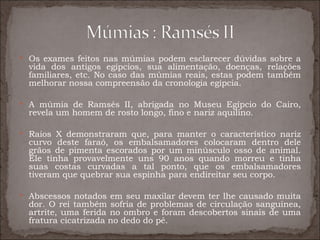  Os exames feitos nas múmias podem esclarecer dúvidas sobre a
  vida dos antigos egípcios, sua alimentação, doenças, relações
  familiares, etc. No caso das múmias reais, estas podem também
  melhorar nossa compreensão da cronologia egípcia.

 A múmia de Ramsés II, abrigada no Museu Egípcio do Cairo,
  revela um homem de rosto longo, fino e nariz aquilino.

 Raios X demonstraram que, para manter o característico nariz
  curvo deste faraó, os embalsamadores colocaram dentro dele
  grãos de pimenta escorados por um minúsculo osso de animal.
  Ele tinha provavelmente uns 90 anos quando morreu e tinha
  suas costas curvadas a tal ponto, que os embalsamadores
  tiveram que quebrar sua espinha para endireitar seu corpo.

 Abscessos notados em seu maxilar devem ter lhe causado muita
  dor. O rei também sofria de problemas de circulação sanguínea,
  artrite, uma ferida no ombro e foram descobertos sinais de uma
  fratura cicatrizada no dedo do pé.
 