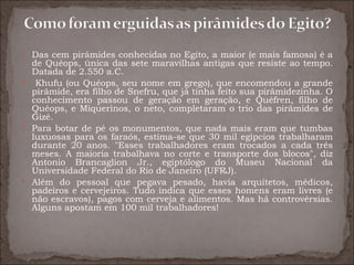  Das cem pirâmides conhecidas no Egito, a maior (e mais famosa) é a
  de Quéops, única das sete maravilhas antigas que resiste ao tempo.
  Datada de 2.550 a.C.
 Khufu (ou Quéops, seu nome em grego), que encomendou a grande
  pirâmide, era filho de Snefru, que já tinha feito sua pirâmidezinha. O
  conhecimento passou de geração em geração, e Quéfren, filho de
  Quéops, e Miquerinos, o neto, completaram o trio das pirâmides de
  Gizé.
 Para botar de pé os monumentos, que nada mais eram que tumbas
  luxuosas para os faraós, estima-se que 30 mil egípcios trabalharam
  durante 20 anos. "Esses trabalhadores eram trocados a cada três
  meses. A maioria trabalhava no corte e transporte dos blocos", diz
  Antonio Brancaglion Jr., egiptólogo do Museu Nacional da
  Universidade Federal do Rio de Janeiro (UFRJ).
 Além do pessoal que pegava pesado, havia arquitetos, médicos,
  padeiros e cervejeiros. Tudo indica que esses homens eram livres (e
  não escravos), pagos com cerveja e alimentos. Mas há controvérsias.
  Alguns apostam em 100 mil trabalhadores!
 