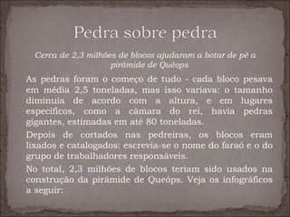 Cerca de 2,3 milhões de blocos ajudaram a botar de pé a
                    pirâmide de Quéops
As pedras foram o começo de tudo - cada bloco pesava
em média 2,5 toneladas, mas isso variava: o tamanho
diminuía de acordo com a altura, e em lugares
específicos, como a câmara do rei, havia pedras
gigantes, estimadas em até 80 toneladas.
Depois de cortados nas pedreiras, os blocos eram
lixados e catalogados: escrevia-se o nome do faraó e o do
grupo de trabalhadores responsáveis.
No total, 2,3 milhões de blocos teriam sido usados na
construção da pirâmide de Queóps. Veja os infográficos
a seguir:
 