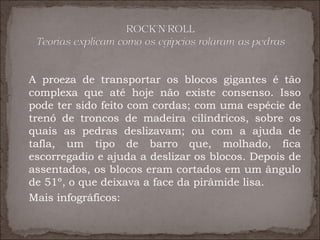 A proeza de transportar os blocos gigantes é tão
complexa que até hoje não existe consenso. Isso
pode ter sido feito com cordas; com uma espécie de
trenó de troncos de madeira cilíndricos, sobre os
quais as pedras deslizavam; ou com a ajuda de
tafla, um tipo de barro que, molhado, fica
escorregadio e ajuda a deslizar os blocos. Depois de
assentados, os blocos eram cortados em um ângulo
de 51º, o que deixava a face da pirâmide lisa.
Mais infográficos:
 