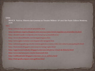 Livro:
   BRAICK. Patricia. História das Cavernas ao Terceiro Milênio. (6º ano) São Paulo: Editora Moderna,
    2006.
Sites:
   http://ciencia.hsw.uol.com.br/piramide2.htm
   http://professor-rogerio.blogspot.com/2011/04/como-foram-erguidas-as-piramides-do.html
   http://domfernando.wordpress.com/2009/03/24/mumificacao/
   http://www.khanelkhalili.com.br/egiptologia02.htm
   http://www.egito-turismo.com/mapas/nilo-imagem.htm
   http://ultimosegundo.ig.com.br/ciencia/galeria+a+terra+vista+de+cima/n1300094619287.html
   http://histemoda.blogspot.com/2009/07/antigo-egito.html
   http://egipcioscuriosidades.blogspot.com/2010/08/prova-virtual-de-historia.html
   http://www.starnews2001.com.br/mum1emb.htm
   http://osfilhosdonilo.blogspot.com/2010_07_01_archive.html
   http://hidrografia.atspace.com/galfotos.html
 