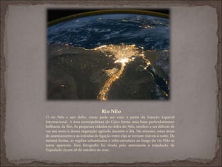 Rio Nilo
O rio Nilo e seu delta: como pode ser visto a partir da Estação Espacial
Internacional. A área metropolitana do Cairo forma uma base particularmente
brilhante da flor. As pequenas cidades no delta do Nilo, tendem a ser difíceis de
ver em meio à densa vegetação agrícola durante o dia. No entanto, estas áreas
de assentamento e as estradas de ligação entre elas se tornam visíveis à noite. Da
mesma forma, as regiões urbanizadas e infra-estrutura ao longo do rio Nilo se
torna aparente. Esta fotografia foi tirada pelo astronauta a tripulação da
Expedição 25 em 28 de outubro de 2010.
 