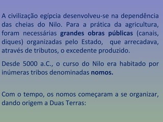 A civilização egípcia desenvolveu-se na dependência
das cheias do Nilo. Para a prática da agricultura,
foram necessárias grandes obras públicas (canais,
diques) organizadas pelo Estado, que arrecadava,
através de tributos, o excedente produzido.
Desde 5000 a.C., o curso do Nilo era habitado por
inúmeras tribos denominadas nomos.


Com o tempo, os nomos começaram a se organizar,
dando origem a Duas Terras:
 