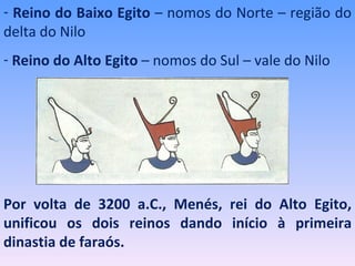 - Reino do Baixo Egito – nomos do Norte – região do
delta do Nilo
- Reino do Alto Egito – nomos do Sul – vale do Nilo




Por volta de 3200 a.C., Menés, rei do Alto Egito,
unificou os dois reinos dando início à primeira
dinastia de faraós.
 