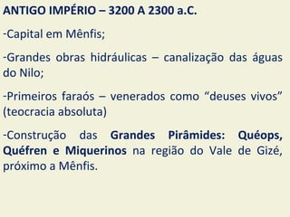 ANTIGO IMPÉRIO – 3200 A 2300 a.C.
-Capital em Mênfis;
-Grandes obras hidráulicas – canalização das águas
do Nilo;
-Primeiros faraós – venerados como “deuses vivos”
(teocracia absoluta)
-Construção das Grandes Pirâmides: Quéops,
Quéfren e Miquerinos na região do Vale de Gizé,
próximo a Mênfis.
 