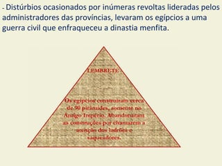 - Distúrbios ocasionados por inúmeras revoltas lideradas pelos
administradores das províncias, levaram os egípcios a uma
guerra civil que enfraqueceu a dinastia menfita.



                         LEMBRETE




                  Os egípcios construíram cerca
                  de 90 pirâmides, somente no
                 Antigo Império. Abandonaram
                 as construções por chamarem a
                      atenção dos ladrões e
                          saqueadores.
 