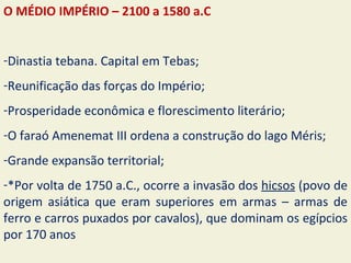 O MÉDIO IMPÉRIO – 2100 a 1580 a.C


-Dinastia tebana. Capital em Tebas;
-Reunificação das forças do Império;
-Prosperidade econômica e florescimento literário;
-O faraó Amenemat III ordena a construção do lago Méris;
-Grande expansão territorial;
-*Por volta de 1750 a.C., ocorre a invasão dos hicsos (povo de
origem asiática que eram superiores em armas – armas de
ferro e carros puxados por cavalos), que dominam os egípcios
por 170 anos
 