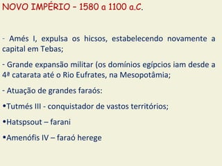 NOVO IMPÉRIO – 1580 a 1100 a.C.


- Amés I, expulsa os hicsos, estabelecendo novamente a
capital em Tebas;
- Grande expansão militar (os domínios egípcios iam desde a
4ª catarata até o Rio Eufrates, na Mesopotâmia;
- Atuação de grandes faraós:
•Tutmés III - conquistador de vastos territórios;
•Hatspsout – farani
•Amenófis IV – faraó herege
 