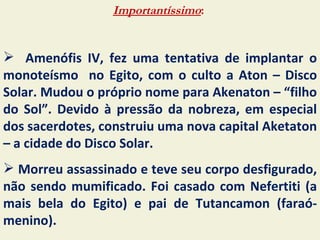 Importantíssimo:


 Amenófis IV, fez uma tentativa de implantar o
monoteísmo no Egito, com o culto a Aton – Disco
Solar. Mudou o próprio nome para Akenaton – “filho
do Sol”. Devido à pressão da nobreza, em especial
dos sacerdotes, construiu uma nova capital Aketaton
– a cidade do Disco Solar.
 Morreu assassinado e teve seu corpo desfigurado,
não sendo mumificado. Foi casado com Nefertiti (a
mais bela do Egito) e pai de Tutancamon (faraó-
menino).
 