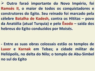  Outro faraó importante do Novo Império, foi
Ramsés II, o maior de todos os conquistadores e
construtores do Egito. Seu reinado foi marcado pela
célebre Batalha de Kadesh, contra os Hititas – povo
da Anatólia (atual Turquia) e pelo Êxodo – saída dos
hebreus do Egito conduzidos por Moisés.


- Entre as suas obras colossais estão os templos de
Luxor e Karnak em Tebas; a cidade militar de
Heliópolis, no delta do Nilo; o templo de Abu-Simbel
no sul do Egito
 