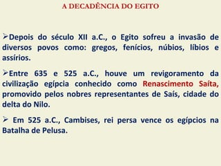 A DECADÊNCIA DO EGITO



Depois do século XII a.C., o Egito sofreu a invasão de
diversos povos como: gregos, fenícios, núbios, líbios e
assírios.
Entre 635 e 525 a.C., houve um revigoramento da
civilização egípcia conhecido como Renascimento Saíta,
promovido pelos nobres representantes de Saís, cidade do
delta do Nilo.
 Em 525 a.C., Cambises, rei persa vence os egípcios na
Batalha de Pelusa.
 