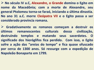  No século IV a.C, Alexandre, o Grande domina o Egito em
nome da Macedônia; com a morte de Alexandre, seu
general Ptolomeu torna-se faraó, iniciando a última dinastia.
No ano 31 a.C. morre Cleópatra VII e o Egito passa a ser
considerado província romana.
 Gradativamente os romanos começam a destruir os
últimos remanescentes culturais dessa civilização,
destruindo templos e matando seus sacerdotes. O
significado dos hieróglifos fica perdido. Com isso, o Egito
sofre a ação das “areias do tempo” e fica quase ofuscado
por cerca de 1300 anos. Só ressurge com a expedição de
Napoleão Bonaparte em 1799.
 