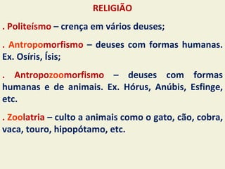 RELIGIÃO
. Politeísmo – crença em vários deuses;
. Antropomorfismo – deuses com formas humanas.
Ex. Osíris, Ísis;
. Antropozoomorfismo – deuses com formas
humanas e de animais. Ex. Hórus, Anúbis, Esfinge,
etc.
. Zoolatria – culto a animais como o gato, cão, cobra,
vaca, touro, hipopótamo, etc.
 