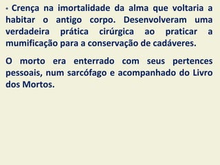 *Crença na imortalidade da alma que voltaria a
habitar o antigo corpo. Desenvolveram uma
verdadeira prática cirúrgica ao praticar a
mumificação para a conservação de cadáveres.
O morto era enterrado com seus pertences
pessoais, num sarcófago e acompanhado do Livro
dos Mortos.
 