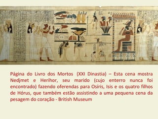Página do Livro dos Mortos (XXI Dinastia) – Esta cena mostra
Nedjmet e Herihor, seu marido (cujo enterro nunca foi
encontrado) fazendo oferendas para Osíris, Isis e os quatro filhos
de Hórus, que também estão assistindo a uma pequena cena da
pesagem do coração - British Museum
 
