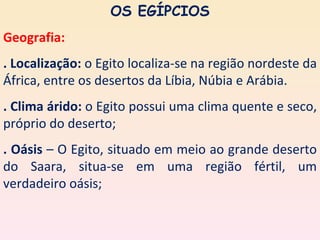 OS EGÍPCIOS
Geografia:
. Localização: o Egito localiza-se na região nordeste da
África, entre os desertos da Líbia, Núbia e Arábia.
. Clima árido: o Egito possui uma clima quente e seco,
próprio do deserto;
. Oásis – O Egito, situado em meio ao grande deserto
do Saara, situa-se em uma região fértil, um
verdadeiro oásis;
 