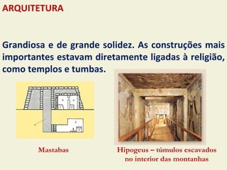 ARQUITETURA


Grandiosa e de grande solidez. As construções mais
importantes estavam diretamente ligadas à religião,
como templos e tumbas.




        Mastabas          Hipogeus – túmulos escavados
                            no interior das montanhas
 