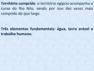 Território comprido: o território egípcio acompanha o
curso do Rio Nilo, sendo por isso dez vezes mais
comprido do que largo.


Três elementos fundamentais: água, terra arável e
trabalho humano.
 