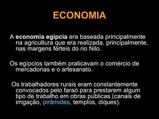 ECONOMIA

A economia egípcia era baseada principalmente
  na agricultura que era realizada, principalmente,
  nas margens férteis do rio Nilo.

Os egípcios também praticavam o comércio de
 mercadorias e o artesanato.

Os trabalhadores rurais eram constantemente
 convocados pelo faraó para prestarem algum
 tipo de trabalho em obras públicas (canais de
 irrigação, pirâmides, templos, diques).
 
