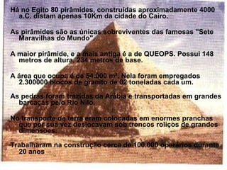 Há no Egito 80 pirâmides, construídas aproximadamente 4000
  a.C. distam apenas 10Km da cidade do Cairo.

As pirâmides são as únicas sobreviventes das famosas "Sete
  Maravilhas do Mundo".

A maior pirâmide, e a mais antiga é a de QUEOPS. Possui 148
  metros de altura, 234 metros de base.

A área que ocupa é de 54.000 m². Nela foram empregados
  2.300000 blocos de granito de 02 toneladas cada um.

As pedras foram trazidas da Arábia e transportadas em grandes
  barcaças pelo Rio Nilo.

No transporte de terra eram colocadas em enormes pranchas
  que por sua vez deslocavam sob troncos roliços de grandes
  dimensões.

Trabalharam na construção cerca de 100.000 operários durante
  20 anos
 