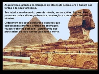 As pirâmides, grandes construções de blocos de pedras, era o túmulo dos
faraós e de seus familiares.
Seu interior era decorado, possuía móveis, armas e jóias. Alguns deles
passaram toda a vida organizando a construção e a decoração de seus
túmulos.
Ordenavam aos seus auxiliares e escravos que
colocassem alimentos, animais de estimação,
roupas e objetos pessoais – acreditando que
precisariam de tudo isso na vida após a morte.
 