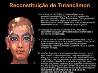 Reconstituição de Tutancâmon
         Uma equipe de cientistas conseguiu fazer uma
           reconstituição das feições de um dos faraós mais
           famosos do antigo Egito, Tutancâmon. Três grupos de
           peritos - franceses, egípcios e americanos -
           reconstruiram modelos separados mas semelhantes de
           como seria o rosto do faraó usando radiografias.

         Os modelos do menino-rei, morto 3.300 anos atrás,
            revelaram um jovem com bochechas rechonchudas e
            um queixo arredondado.

         Os modelos têm uma semelhança surpreendente com a
            máscara que cobriu a face mumificada de Tutancâmon
            quando seus despojos foram encontrados pelo
            arqueólogo britânico Howard Carter em 1922, e outras
            imagens antigas.

         As versões francesa e americana também traziam nariz e
            queixo de formato semelhante, mas a equipe egípcia
            chegou a um nariz mais pronunciado, de acordo com o
            arqueólogo. As imagens de tomografia computadorizada
            - as primeiras obtidas de uma múmia egípcia - foram
            obtidas em janeiro passado. Elas sugerem que o rei não
            era muito robusto, mas um homem saudável de 19 anos,
            quando morreu, provavelmente vítima de complicações
            resultantes de uma fratura na perna e não de
            assassinato, como se suspeitava.
 