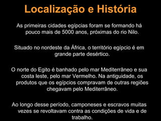 Localização e História
  As primeiras cidades egípcias foram se formando há
     pouco mais de 5000 anos, próximas do rio Nilo.

 Situado no nordeste da África, o território egípcio é em
                 grande parte desértico.

O norte do Egito é banhado pelo mar Mediterrâneo e sua
    costa leste, pelo mar Vermelho. Na antiguidade, os
 produtos que os egípcios compravam de outras regiões
               chegavam pelo Mediterrâneo.

Ao longo desse período, camponeses e escravos muitas
  vezes se revoltavam contra as condições de vida e de
                        trabalho.
 