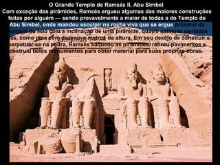 O Grande Templo de Ramsés II, Abu Simbel
Com exceção das pirâmides, Ramsés ergueu algumas das maiores construções
  feitas por alguém — sendo provavelmente a maior de todas a do Templo de
   Abu Simbel, onde mandou esculpir na rocha viva que se ergue próximo da
 margem do Nilo com a inclinação de uma pirâmide, quatro estátuas sentadas
suas, como uma com dezenove metros de altura. Em seu desejo de construir e
  perpetuar-se na pedra, Ramsés saqueou as pirâmides, retirou pavimentos e
   destruiu belos monumentos para obter material para suas próprias obras.
 