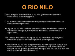 O RIO NILO
Como a região era desértica, o rio Nilo ganhou uma extrema
  importância para os egípcios.

O rio era utilizado como via de transporte (através de barcos) de
   mercadorias e pessoas.

As águas do rio Nilo também eram utilizadas para beber, pescar e
   fertilizar as margens, nas épocas de cheias, favorecendo a
   agricultura.

Nos meses das cheias, as águas do rio invandiam as margens,
  deixando as terras úmidas e prontas para o plantio.

A cheia anual do rio Nilo era provocada no vale egípcio, porque seu
   maior afluente – o rio Nilo Azul -, que vinha das montanhas da
   Etiópia, trazia grande quantidade de água das chuvas. Os dois rios
   encontravam-se formando um só.
 