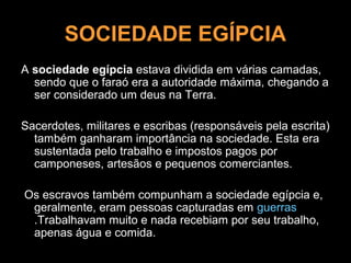 SOCIEDADE EGÍPCIA
A sociedade egípcia estava dividida em várias camadas,
  sendo que o faraó era a autoridade máxima, chegando a
  ser considerado um deus na Terra.

Sacerdotes, militares e escribas (responsáveis pela escrita)
  também ganharam importância na sociedade. Esta era
  sustentada pelo trabalho e impostos pagos por
  camponeses, artesãos e pequenos comerciantes.

Os escravos também compunham a sociedade egípcia e,
 geralmente, eram pessoas capturadas em guerras
 .Trabalhavam muito e nada recebiam por seu trabalho,
 apenas água e comida.
 