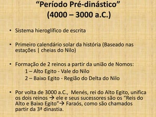 “Período Pré-dinástico”
(4000 – 3000 a.C.)
• Sistema hieroglífico de escrita
• Primeiro calendário solar da história (Baseado nas
estações | cheias do Nilo)
• Formação de 2 reinos a partir da união de Nomos:
1 – Alto Egito - Vale do Nilo
2 – Baixo Egito - Região do Delta do Nilo
• Por volta de 3000 a.C., Menés, rei do Alto Egito, unifica
os dois reinos  ele e seus sucessores são os “Reis do
Alto e Baixo Egito” Faraós, como são chamados
partir da 3ª dinastia.
 