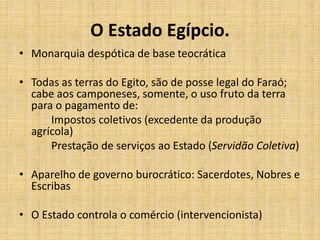 O Estado Egípcio.
• Monarquia despótica de base teocrática
• Todas as terras do Egito, são de posse legal do Faraó;
cabe aos camponeses, somente, o uso fruto da terra
para o pagamento de:
Impostos coletivos (excedente da produção
agrícola)
Prestação de serviços ao Estado (Servidão Coletiva)
• Aparelho de governo burocrático: Sacerdotes, Nobres e
Escribas
• O Estado controla o comércio (intervencionista)
 