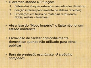 • O exercito atende a 3 funções:
1. Defesa dos ataques externos (nômades dos desertos)
2. Coação interna (policiamento de aldeias rebeldes)
3. Expedições em busca de materiais raros (ouro -
Núbia; metais - Palestina)
• Até a fase do “Novo Império”, o Egito não foi um
estado militarista.
• Escravidão de caráter primordialmente
domestica; quando não utilizado para obras
públicas.
• Base da produção econômica  trabalho
camponês
 