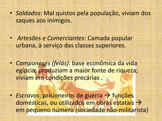 • Soldados: Mal quistos pela população, viviam dos
saques aos inimigos.
• Artesões e Comerciantes: Camada popular
urbana, à serviço das classes superiores.
• Camponeses (felás): base econômica da vida
egípcia; produziam a maior fonte de riqueza;
viviam em condições precárias .
• Escravos: prisioneiros de guerra  funções
domésticas, ou utilizados em obras estatais 
em pequeno número (sociedade não-militarista)
 