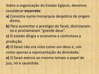 Sobre a organização do Estado Egípcio, devemos
considerar incorreto:
a) Consistia numa monarquia despótica de origem
divina.
b) Para aumentar o prestigio do faraó, divinizaram-
no e proclamaram “grande deus”.
c) O estado dirigia a economia e controlava a
produção.
d) O faraó não era visto como um deus e, sim
como apenas a representação da divindade.
e) O faraó exercia ao mesmo tempo o papel de
juiz, rei e sacerdote.
 