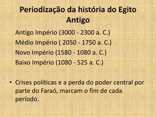 Periodização da história do Egito
Antigo
Antigo Império (3000 - 2300 a. C.)
Médio Império ( 2050 - 1750 a. C.)
Novo Império (1580 - 1080 a. C.)
Baixo Império (1080 - 525 a. C.)
• Crises políticas e a perda do poder central por
parte do Faraó, marcam o fim de cada
período.
 