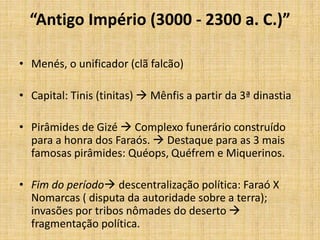 “Antigo Império (3000 - 2300 a. C.)”
• Menés, o unificador (clã falcão)
• Capital: Tinis (tinitas)  Mênfis a partir da 3ª dinastia
• Pirâmides de Gizé  Complexo funerário construído
para a honra dos Faraós.  Destaque para as 3 mais
famosas pirâmides: Quéops, Quéfrem e Miquerinos.
• Fim do período descentralização política: Faraó X
Nomarcas ( disputa da autoridade sobre a terra);
invasões por tribos nômades do deserto 
fragmentação política.
 