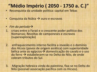 “Médio Império ( 2050 - 1750 a. C.)”
• Reconquista da unidade política: capital em Tebas
• Conquista da Núbia  ouro e escravos
• Fim do período
1. crises entre o Faraó e o crescente poder político dos
Nomarcas; Revoltas de camponeses e escravos
(superexploração)
2. enfraquecimento interno facilita a invasão e o domínio
dos Hicsos (povos de origem asiática) com superioridade
bélica ante os egípcios domesticação do cavalo e o uso
do ferro  estabelecem-se no Delta do Nilo, de onde
cobram tributos do Sul.
3. Migração hebraica vinda da palestina, fixa-se no Delta do
Nilo (possível associação pacifica com os Hicsos).
 