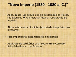 “Novo Império (1580 - 1080 a. C.)”
• Após, quase, um século e meio de domínio os Hicsos,
são expulsos  Aristocracia Tebana, restauração do
Império.
• Nova aristocracia  militar (associada à expulsão dos
invasores)
• Fase imperialista, expansionista e militarista
• Aquisição de territórios asiáticos: entre o Corredor
Sírio-Palestino e o rio Eufrates
 
