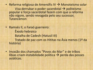 • Reforma religiosa de Amenófis IV  Monoteísmo solar
Visa derrubar o poder sacerdotal  politeísmo
popular e força sacerdotal fazem com que a reforma
não vigore, sendo revogada pelo seu sucessor,
Tutancâmon
• Ramsés II, o Faraó guerreiro:
Êxodo hebraico
Batalha de Cadesh (Hatusil III)
Tratado de paz com os Hititas na Ásia menos (1º da
história)
• Invasão dos chamados “Povos do Mar” e de tribos
líbias criam instabilidade política  perda das posses
asiáticas.
 