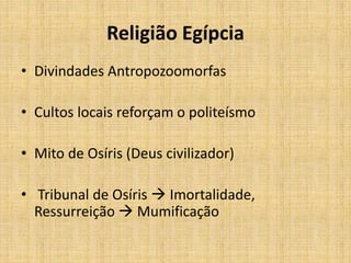 Religião Egípcia
• Divindades Antropozoomorfas
• Cultos locais reforçam o politeísmo
• Mito de Osíris (Deus civilizador)
• Tribunal de Osíris  Imortalidade,
Ressurreição  Mumificação
 